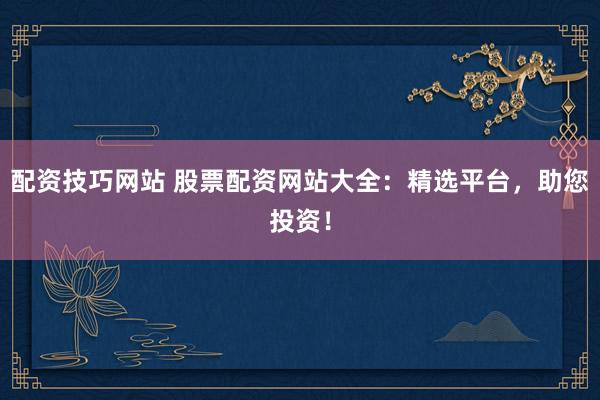 配资技巧网站 股票配资网站大全：精选平台，助您投资！