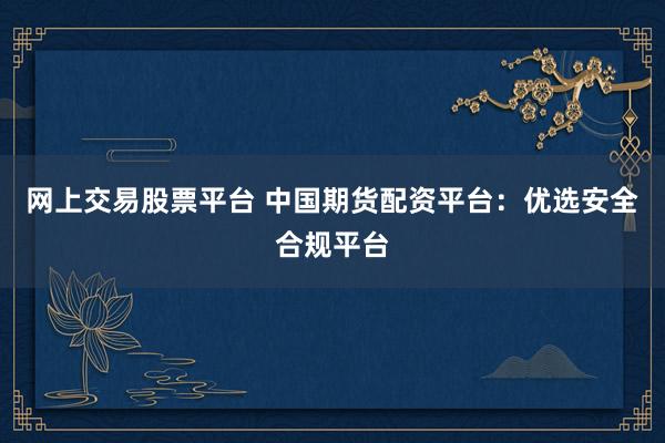 网上交易股票平台 中国期货配资平台：优选安全合规平台