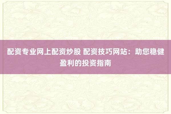 配资专业网上配资炒股 配资技巧网站：助您稳健盈利的投资指南