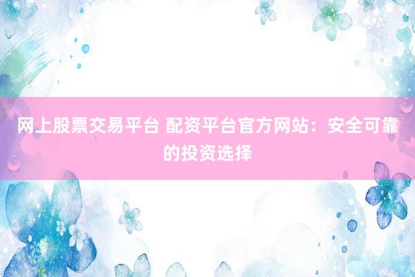 网上股票交易平台 配资平台官方网站：安全可靠的投资选择