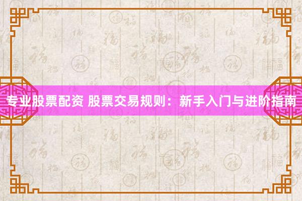 专业股票配资 股票交易规则：新手入门与进阶指南