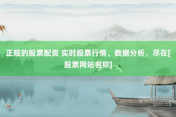 正规的股票配资 实时股票行情、数据分析，尽在[股票网站名称]