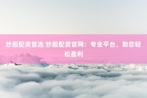 炒股配资首选 炒股配资官网：专业平台，助您轻松盈利