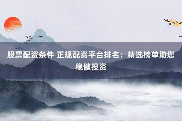 股票配资条件 正规配资平台排名：精选榜单助您稳健投资