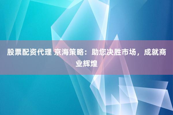 股票配资代理 京海策略：助您决胜市场，成就商业辉煌