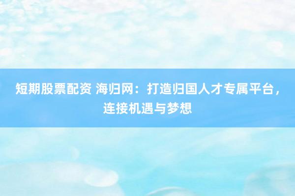 短期股票配资 海归网：打造归国人才专属平台，连接机遇与梦想