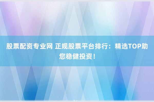 股票配资专业网 正规股票平台排行：精选TOP助您稳健投资！
