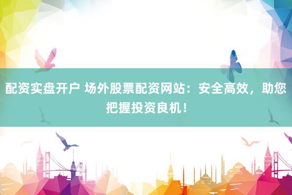 配资实盘开户 场外股票配资网站：安全高效，助您把握投资良机！