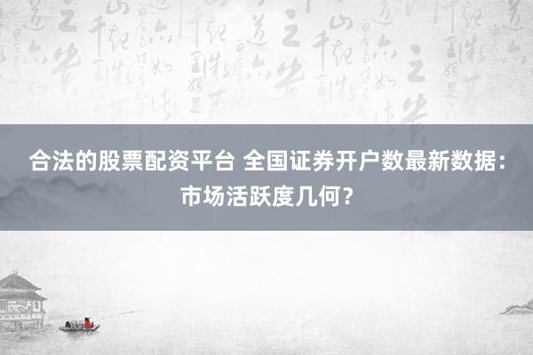 合法的股票配资平台 全国证券开户数最新数据：市场活跃度几何？