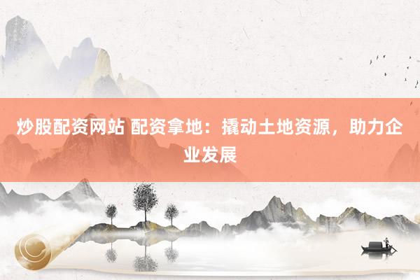 炒股配资网站 配资拿地：撬动土地资源，助力企业发展