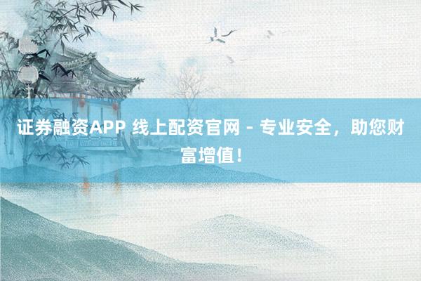 证券融资APP 线上配资官网 - 专业安全，助您财富增值！
