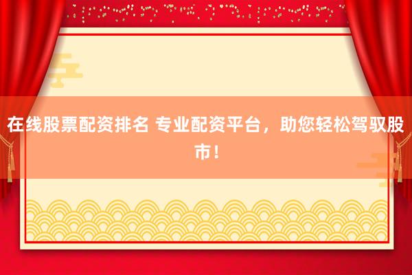 在线股票配资排名 专业配资平台，助您轻松驾驭股市！