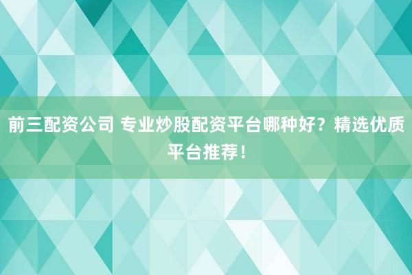 前三配资公司 专业炒股配资平台哪种好？精选优质平台推荐！
