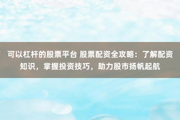 可以杠杆的股票平台 股票配资全攻略：了解配资知识，掌握投资技巧，助力股市扬帆起航