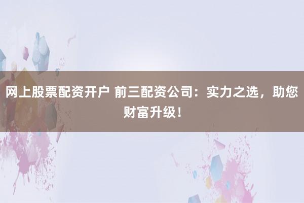 网上股票配资开户 前三配资公司：实力之选，助您财富升级！
