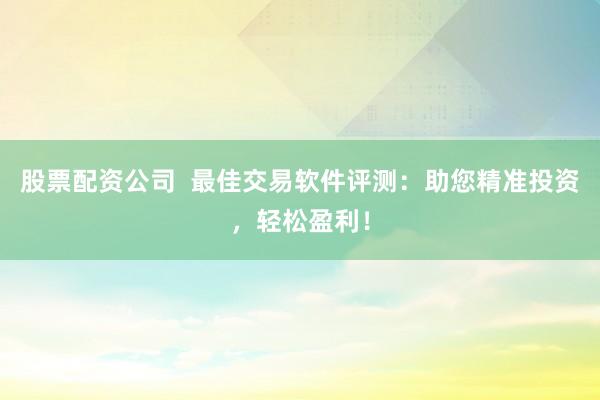 股票配资公司  最佳交易软件评测：助您精准投资，轻松盈利！