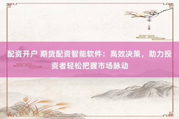 配资开户 期货配资智能软件：高效决策，助力投资者轻松把握市场脉动