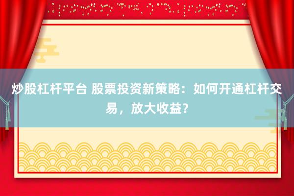 炒股杠杆平台 股票投资新策略：如何开通杠杆交易，放大收益？