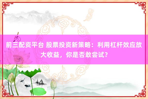 前三配资平台 股票投资新策略：利用杠杆效应放大收益，你是否敢尝试？