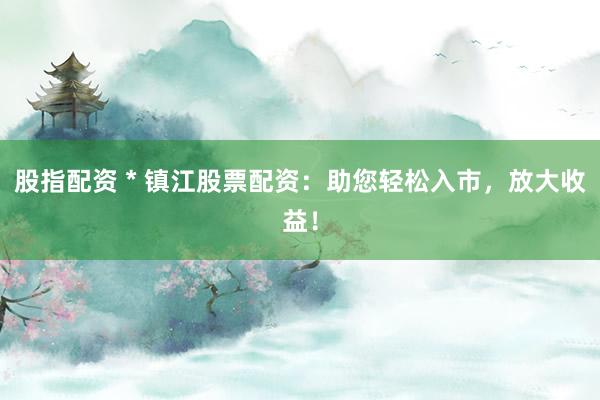 股指配资 * 镇江股票配资：助您轻松入市，放大收益！