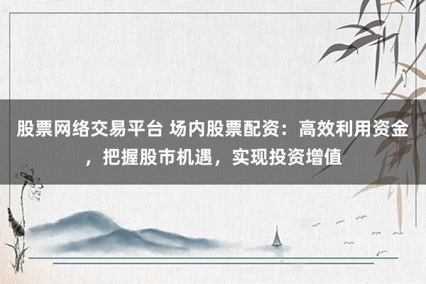 股票网络交易平台 场内股票配资：高效利用资金，把握股市机遇，实现投资增值