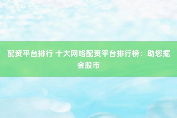 配资平台排行 十大网络配资平台排行榜：助您掘金股市