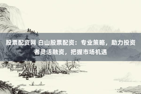 股票配资网 白山股票配资：专业策略，助力投资者灵活融资，把握市场机遇