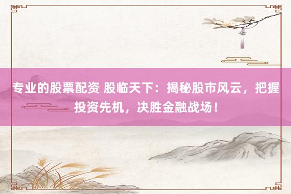 专业的股票配资 股临天下：揭秘股市风云，把握投资先机，决胜金融战场！