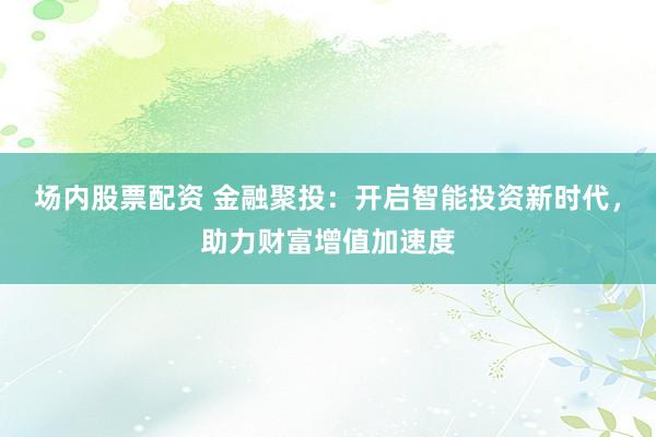 场内股票配资 金融聚投：开启智能投资新时代，助力财富增值加速度