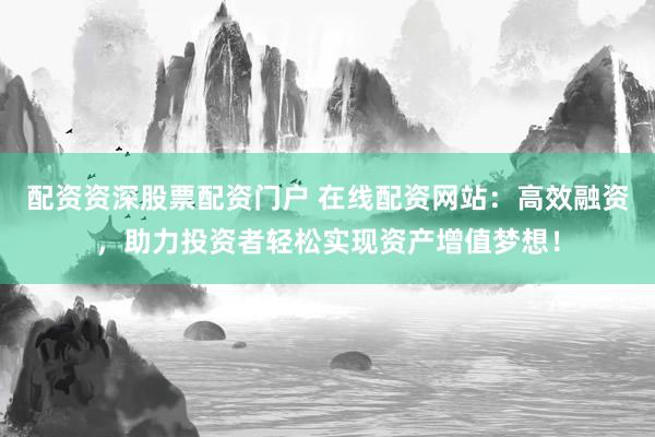 配资资深股票配资门户 在线配资网站：高效融资，助力投资者轻松实现资产增值梦想！