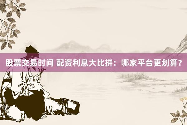 股票交易时间 配资利息大比拼：哪家平台更划算？
