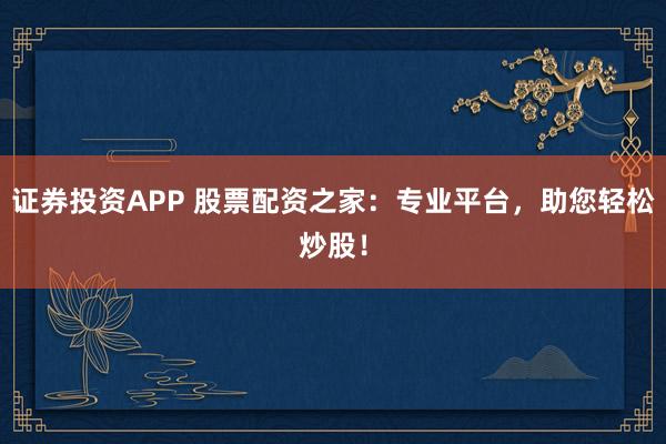 证券投资APP 股票配资之家：专业平台，助您轻松炒股！