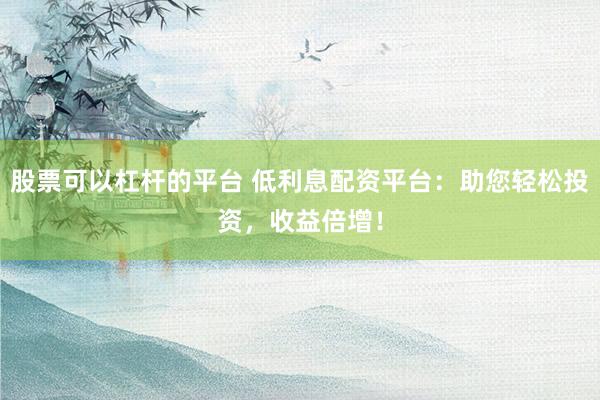股票可以杠杆的平台 低利息配资平台：助您轻松投资，收益倍增！