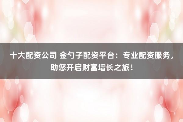 十大配资公司 金勺子配资平台：专业配资服务，助您开启财富增长之旅！