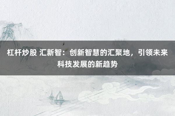 杠杆炒股 汇新智：创新智慧的汇聚地，引领未来科技发展的新趋势