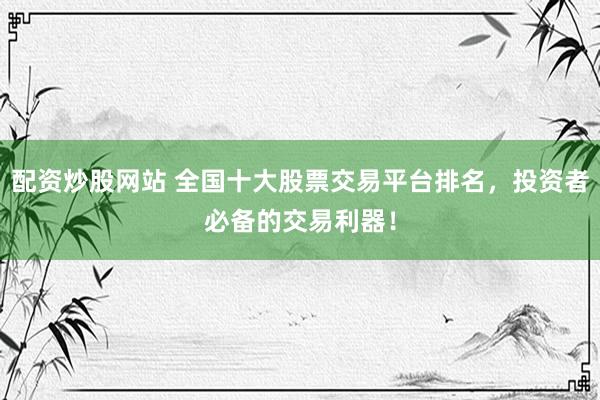 配资炒股网站 全国十大股票交易平台排名，投资者必备的交易利器！