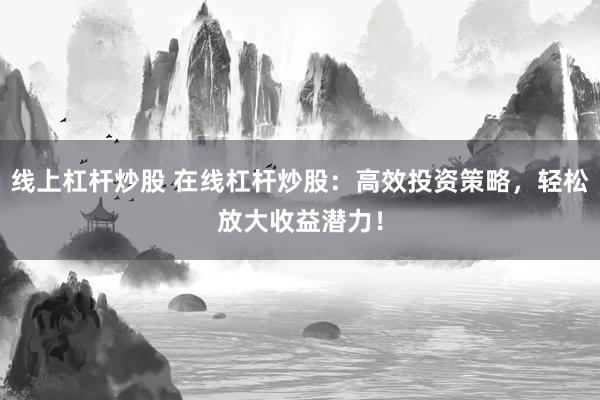 线上杠杆炒股 在线杠杆炒股：高效投资策略，轻松放大收益潜力！