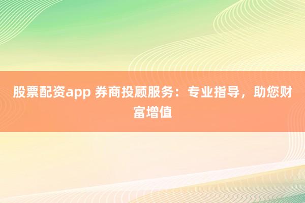 股票配资app 券商投顾服务：专业指导，助您财富增值