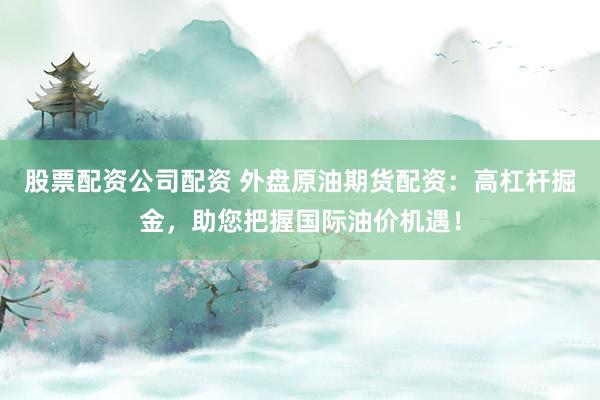 股票配资公司配资 外盘原油期货配资：高杠杆掘金，助您把握国际油价机遇！