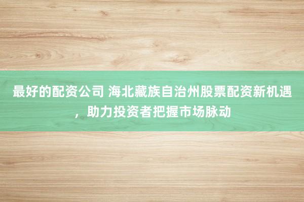 最好的配资公司 海北藏族自治州股票配资新机遇，助力投资者把握市场脉动