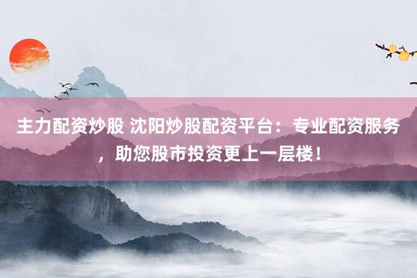 主力配资炒股 沈阳炒股配资平台：专业配资服务，助您股市投资更上一层楼！