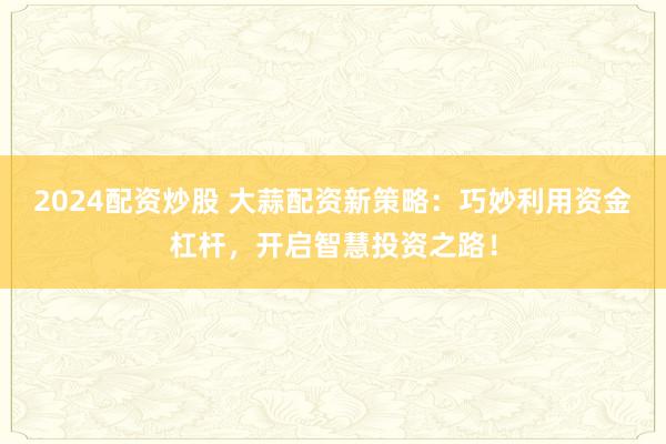2024配资炒股 大蒜配资新策略：巧妙利用资金杠杆，开启智慧投资之路！