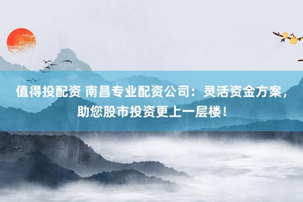 值得投配资 南昌专业配资公司：灵活资金方案，助您股市投资更上一层楼！
