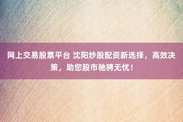 网上交易股票平台 沈阳炒股配资新选择，高效决策，助您股市驰骋无忧！