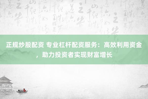 正规炒股配资 专业杠杆配资服务：高效利用资金，助力投资者实现财富增长