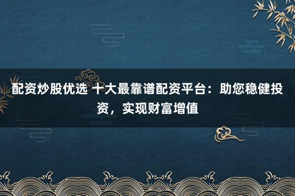 配资炒股优选 十大最靠谱配资平台：助您稳健投资，实现财富增值