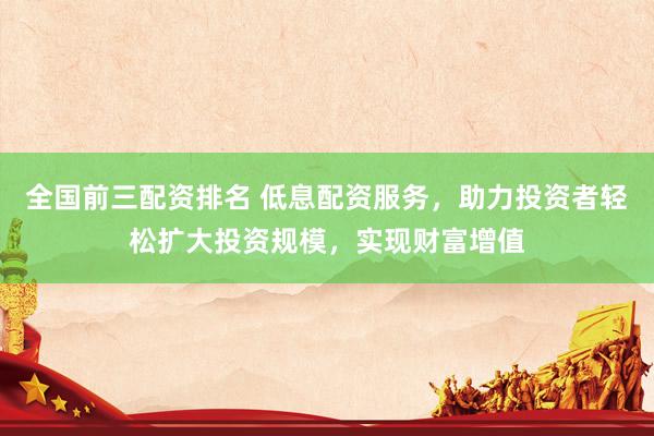 全国前三配资排名 低息配资服务，助力投资者轻松扩大投资规模，实现财富增值