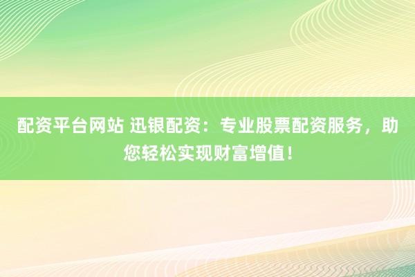 配资平台网站 迅银配资：专业股票配资服务，助您轻松实现财富增值！