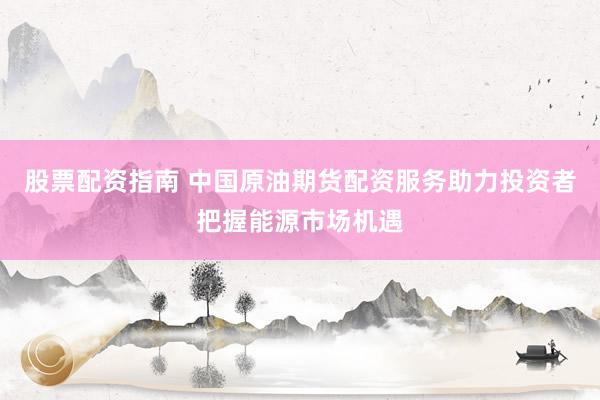 股票配资指南 中国原油期货配资服务助力投资者把握能源市场机遇