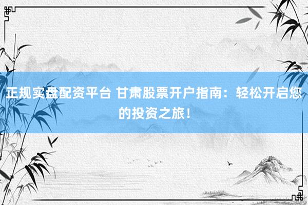 正规实盘配资平台 甘肃股票开户指南：轻松开启您的投资之旅！